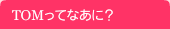 TOMってなあに？